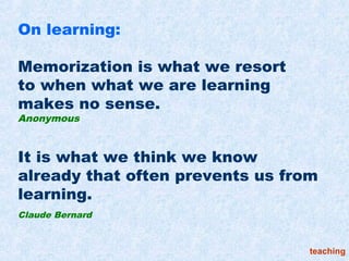 On learning:

Memorization is what we resort
to when what we are learning
makes no sense.
Anonymous



It is what we think we know
already that often prevents us from
learning.
Claude Bernard



                                  teaching
 