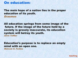 On education:

The main hope of a nation lies in the proper
education of its youth.
Erasmus

All education springs from some image of the
 future. If the image of the future held by a
society is grossly inaccurate, its education
system will betray its youth.
Alvin Toffler


Education's purpose is to replace an empty
mind with an open one.
Malcom S. Forbes


                                                teaching
 