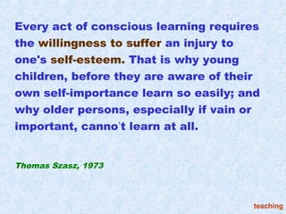 Every act of conscious learning requires
the willingness to suffer an injury to
one's self-esteem. That is why young
children, before they are aware of their
own self-importance learn so easily; and
why older persons, especially if vain or
important, canno’t learn at all.


Thomas Szasz, 1973



                                      teaching
 