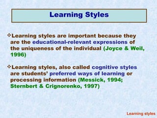 Learning Styles

Learning styles are important because they
 are the educational-relevant expressions of
 the uniqueness of the individual (Joyce & Weil,
 1996)

Learning styles, also called cognitive styles
 are students’ preferred ways of learning or
 processing information (Messick, 1994;
 Sternbert & Crignorenko, 1997)




                                          Learning styles
 