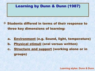Learning by Dunn & Dunn (1987)



 Students differed in terms of their response to
  three key dimensions of learning:


  a.   Environment (e.g. Sound, light, temperature)
  b.   Physical stimuli (oral versus written)
  c.   Structure and support (working alone or in
       groups)



                                  Learning styles: Dunn & Dunn
 