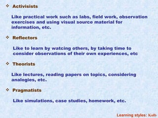  Activisists

  Like practical work such as labs, field work, observation
  exercises and using visual source material for
  information, etc.

 Reflectors

  Like to learn by watcing others, by taking time to
  consider observations of their own experiences, etc

 Theorists

  Like lectures, reading papers on topics, considering
  analogies, etc.

 Pragmatists

  Like simulations, case studies, homework, etc.


                                              Learning styles: Kolb
 