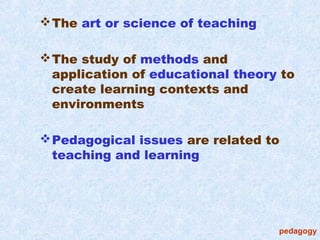  The art or science of teaching

 The study of methods and
  application of educational theory to
  create learning contexts and
  environments

 Pedagogical issues are related to
  teaching and learning




                                   pedagogy
 
