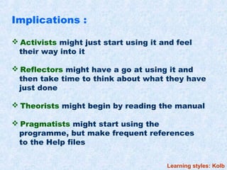 Implications :

 Activists might just start using it and feel
 their way into it

 Reflectors might have a go at using it and
 then take time to think about what they have
 just done

 Theorists might begin by reading the manual

 Pragmatists might start using the
 programme, but make frequent references
 to the Help files


                                       Learning styles: Kolb
 
