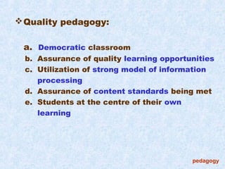  Quality pedagogy:

 a. Democratic classroom
  b. Assurance of quality learning opportunities
  c. Utilization of strong model of information
     processing
  d. Assurance of content standards being met
  e. Students at the centre of their own
     learning




                                          pedagogy
 