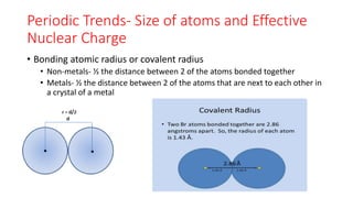 Periodic Trends- Size of atoms and Effective
Nuclear Charge
• Bonding atomic radius or covalent radius
• Non-metals- ½ the distance between 2 of the atoms bonded together
• Metals- ½ the distance between 2 of the atoms that are next to each other in
a crystal of a metal
 