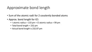 Approximate bond length
• Sum of the atomic radii for 2 covalently bonded atoms
• Approx. bond length for ICl:
• I atomic radius = 133 pm + Cl atomic radius = 99 pm
• Total bond length = 232 pm
• Actual bond length is 232.07 pm
 