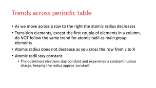 Trends across periodic table
• As we move across a row to the right the atomic radius decreases
• Transition elements, except the first couple of elements in a column,
do NOT follow the same trend for atomic radii as main group
elements
• Atomic radius does not decrease as you cross the row from L to R
• Atomic radii stay constant
• The outermost electrons stay constant and experience a constant nuclear
charge, keeping the radius approx. constant
 