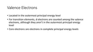 Valence Electrons
• Located in the outermost principal energy level
• For transition elements, d electrons are counted among the valence
electrons, although they aren’t in the outermost principal energy
level
• Core electrons are electrons in complete principal energy levels
 