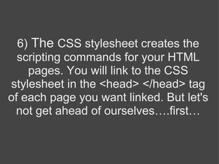 6)  The  CSS stylesheet creates the scripting commands for your HTML pages. You will link to the CSS stylesheet in the <head> </head> tag of each page you want linked. But let's not get ahead of ourselves….first… 