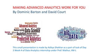 MAKING ADVANCED ANALYTICS WORK FOR YOU
By Dominic Barton and David Court
This small presentation is made by Aditya Shekhar as a part of task of Day
3 Week 4 of Data Analytics internship under Prof. Mathur, IIM-L
 