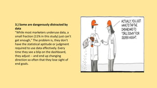3.) Some are dangerously distracted by
data
"While most marketers underuse data, a
small fraction (11% in this study) just can't
get enough," The problem is, they don't
have the statistical aptitude or judgment
required to use data effectively. Every
time they see a blip on the dashboard,
they adjust -- and end up changing
direction so often that they lose sight of
end goals.
 