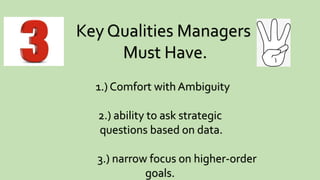 Key Qualities Managers
Must Have.
1.) Comfort with Ambiguity
2.) ability to ask strategic
questions based on data.
3.) narrow focus on higher-order
goals.
 