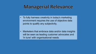 • To fully harness creativity in today's marketing
environment requires the use of objective data
points to qualify any subjectivity.
• Marketers that embrace data and/or data insights
will be seen as leading customer advocates and
'in tune' with organisational needs.
 