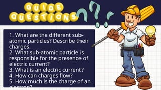 • What problems may arise?
• Which sectors will be affected first?
• What solutions can help during
power interruptions?
1. What are the different sub-
atomic particles? Describe their
charges.
2. What sub-atomic particle is
responsible for the presence of
electric current?
3. What is an electric current?
4. How can charges flow?
5. How much is the charge of an
electron?
 