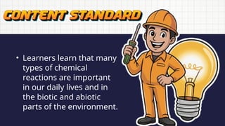 • Learners learn that many
types of chemical
reactions are important
in our daily lives and in
the biotic and abiotic
parts of the environment.
 