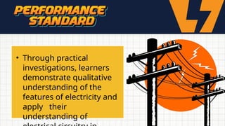 • Through practical
investigations, learners
demonstrate qualitative
understanding of the
features of electricity and
apply their
understanding of
 