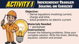 Objective:
• Derive equations involving current,
charge and time.
• Solve problems on electric current
Materials Needed:
• worksheet
Instructions:
Answer the following problems. Show your
complete solution. Write the Given, Working
equation, solution and answer.
.
 
