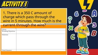 1. There is a 350 C amount of
charge which pass through the
wire in 5 minutes. How much is the
current through the wire?
 