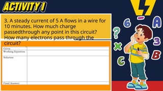 3. A steady current of 5 A flows in a wire for
10 minutes. How much charge
passedthrough any point in this circuit?
How many electrons pass through the
circuit?
 