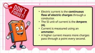 • Electric current is the continuous
flow of electric charges through a
conductor.
• The SI unit of current is the Ampere
(A).
• Current is measured using an
ammeter.
• A higher current means more charges
pass through a point every second.
 