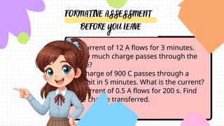 ●A current of 12 A flows for 3 minutes.
How much charge passes through the
wire?
●A charge of 900 C passes through a
circuit in 5 minutes. What is the current?
●A current of 0.5 A flows for 200 s. Find
the charge transferred.
 