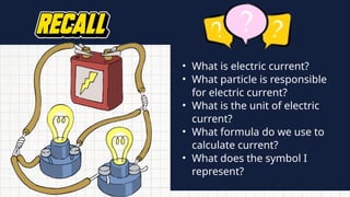 • What is electric current?
• What particle is responsible
for electric current?
• What is the unit of electric
current?
• What formula do we use to
calculate current?
• What does the symbol I
represent?
 