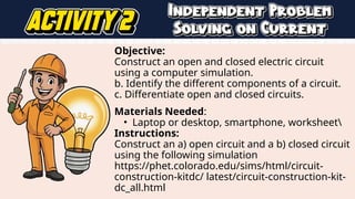 Objective:
Construct an open and closed electric circuit
using a computer simulation.
b. Identify the different components of a circuit.
c. Differentiate open and closed circuits.
Materials Needed:
• Laptop or desktop, smartphone, worksheet
Instructions:
Construct an a) open circuit and a b) closed circuit
using the following simulation
https://phet.colorado.edu/sims/html/circuit-
construction-kitdc/ latest/circuit-construction-kit-
dc_all.html
 