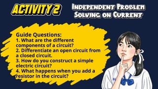 Guide Questions:
1. What are the different
components of a circuit?
2. Differentiate an open circuit from
a closed circuit.
3. How do you construct a simple
electric circuit?
4. What happens when you add a
resistor in the circuit?
 