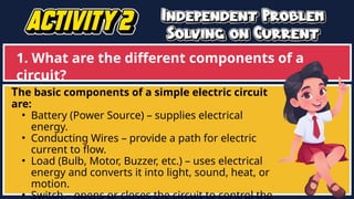 1. What are the different components of a
circuit?
The basic components of a simple electric circuit
are:
• Battery (Power Source) – supplies electrical
energy.
• Conducting Wires – provide a path for electric
current to flow.
• Load (Bulb, Motor, Buzzer, etc.) – uses electrical
energy and converts it into light, sound, heat, or
motion.
• Switch – opens or closes the circuit to control the
 