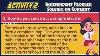 3. How do you construct a simple electric
circuit?
Connect a battery, wires, and a bulb to
form a complete loop. One wire connects
the positive terminal of the battery to the
bulb, and another wire connects the bulb
back to the negative terminal of the
battery. When the circuit is complete,
electric current flows and the bulb lights
 