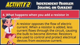 4. What happens when you add a resistor in
the circuit?
A resistor opposes the flow of electric
current. When a resistor is added, less
current flows through the circuit, causing
the bulb to become dimmer. Resistors
are used to control and protect electrical
devices from excessive current.
 