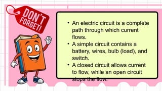 • An electric circuit is a complete
path through which current
flows.
• A simple circuit contains a
battery, wires, bulb (load), and
switch.
• A closed circuit allows current
to flow, while an open circuit
stops the flow.
 
