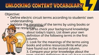 Objective:
• Define electric circuit terms according to students’ own
understanding.
• Validate the meaning of the terms by using books or
online resources.
Instructions:
1. Let us check your background knowledge
about today’s topics. List down your own
definition of the following terms in the first
column.
2. Look for the meanings of the terms using
books and online resources.Write what you
have found out in the second column.
3. Compare your prior knowledge about the
 