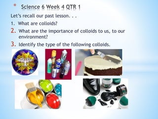 Let’s recall our past lesson. . .
1. What are colloids?
2. What are the importance of colloids to us, to our
environment?
3. Identify the type of the following colloids.
*
 