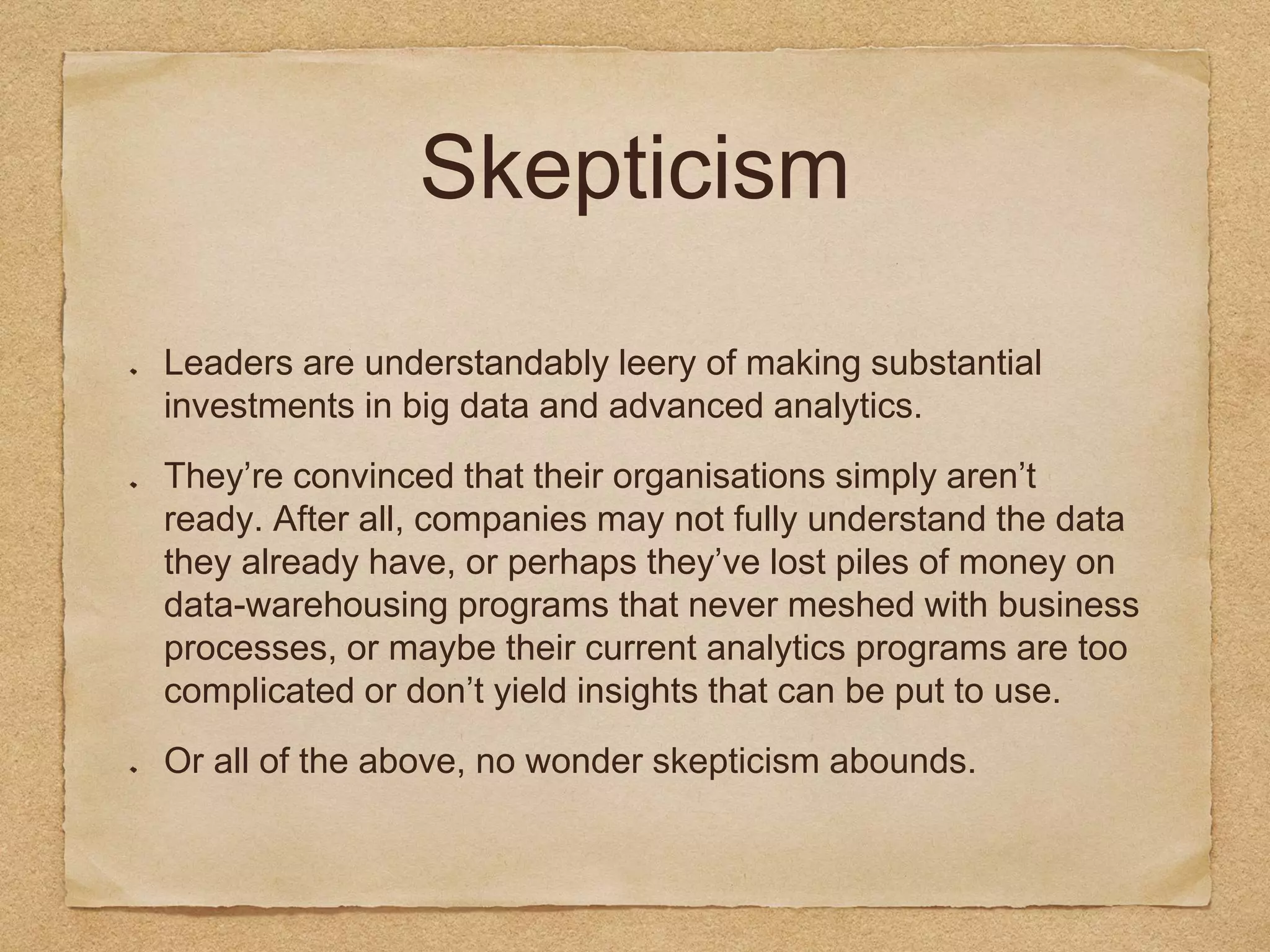 Skepticism
Leaders are understandably leery of making substantial
investments in big data and advanced analytics.
They’re convinced that their organisations simply aren’t
ready. After all, companies may not fully understand the data
they already have, or perhaps they’ve lost piles of money on
data-warehousing programs that never meshed with business
processes, or maybe their current analytics programs are too
complicated or don’t yield insights that can be put to use.
Or all of the above, no wonder skepticism abounds.
 