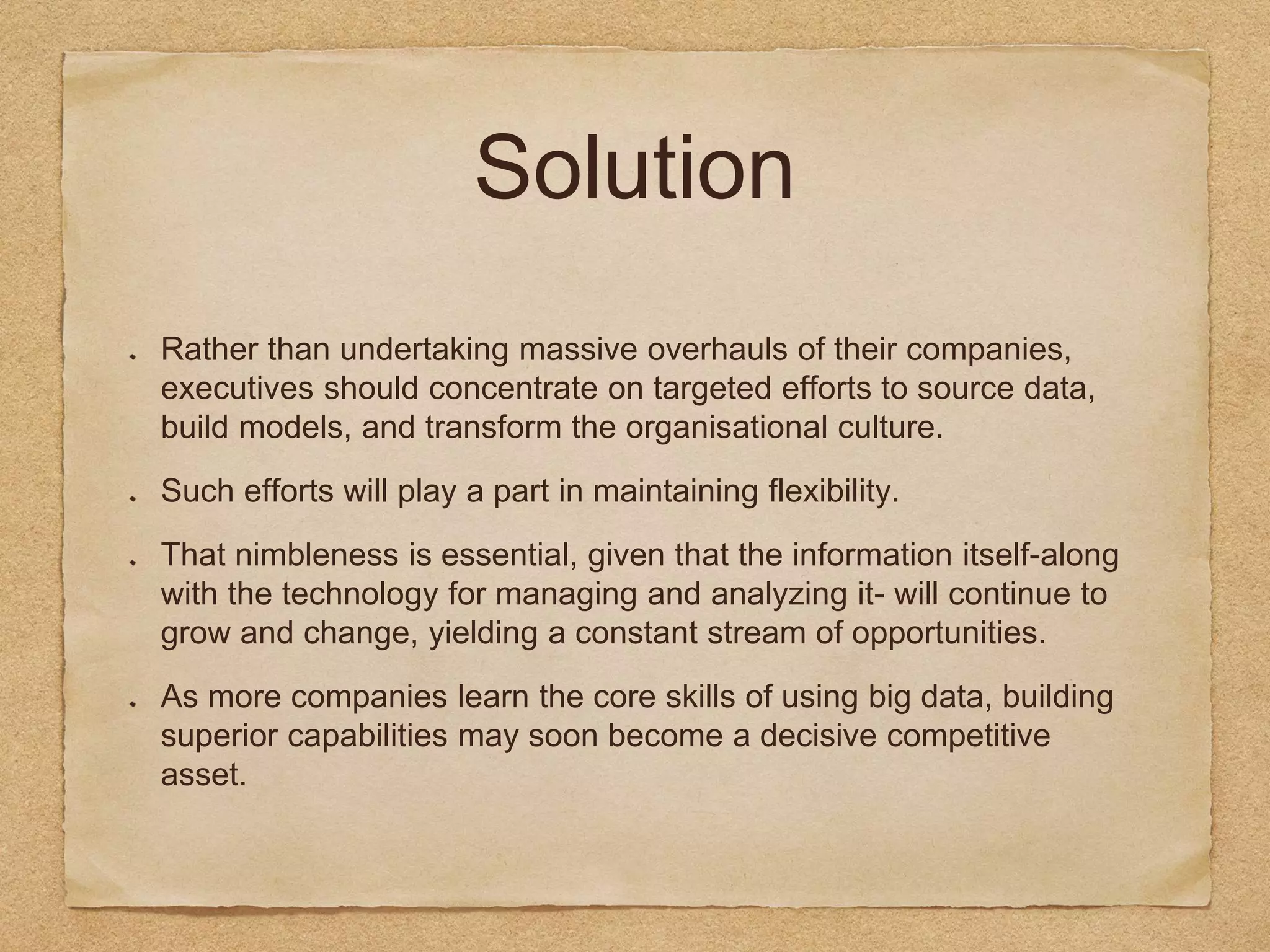 Solution
Rather than undertaking massive overhauls of their companies,
executives should concentrate on targeted efforts to source data,
build models, and transform the organisational culture.
Such efforts will play a part in maintaining flexibility.
That nimbleness is essential, given that the information itself-along
with the technology for managing and analyzing it- will continue to
grow and change, yielding a constant stream of opportunities.
As more companies learn the core skills of using big data, building
superior capabilities may soon become a decisive competitive
asset.
 