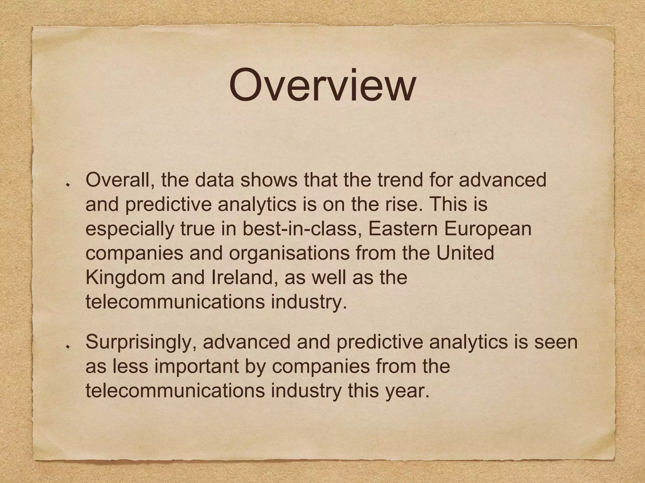 Overview
Overall, the data shows that the trend for advanced
and predictive analytics is on the rise. This is
especially true in best-in-class, Eastern European
companies and organisations from the United
Kingdom and Ireland, as well as the
telecommunications industry.
Surprisingly, advanced and predictive analytics is seen
as less important by companies from the
telecommunications industry this year.
 