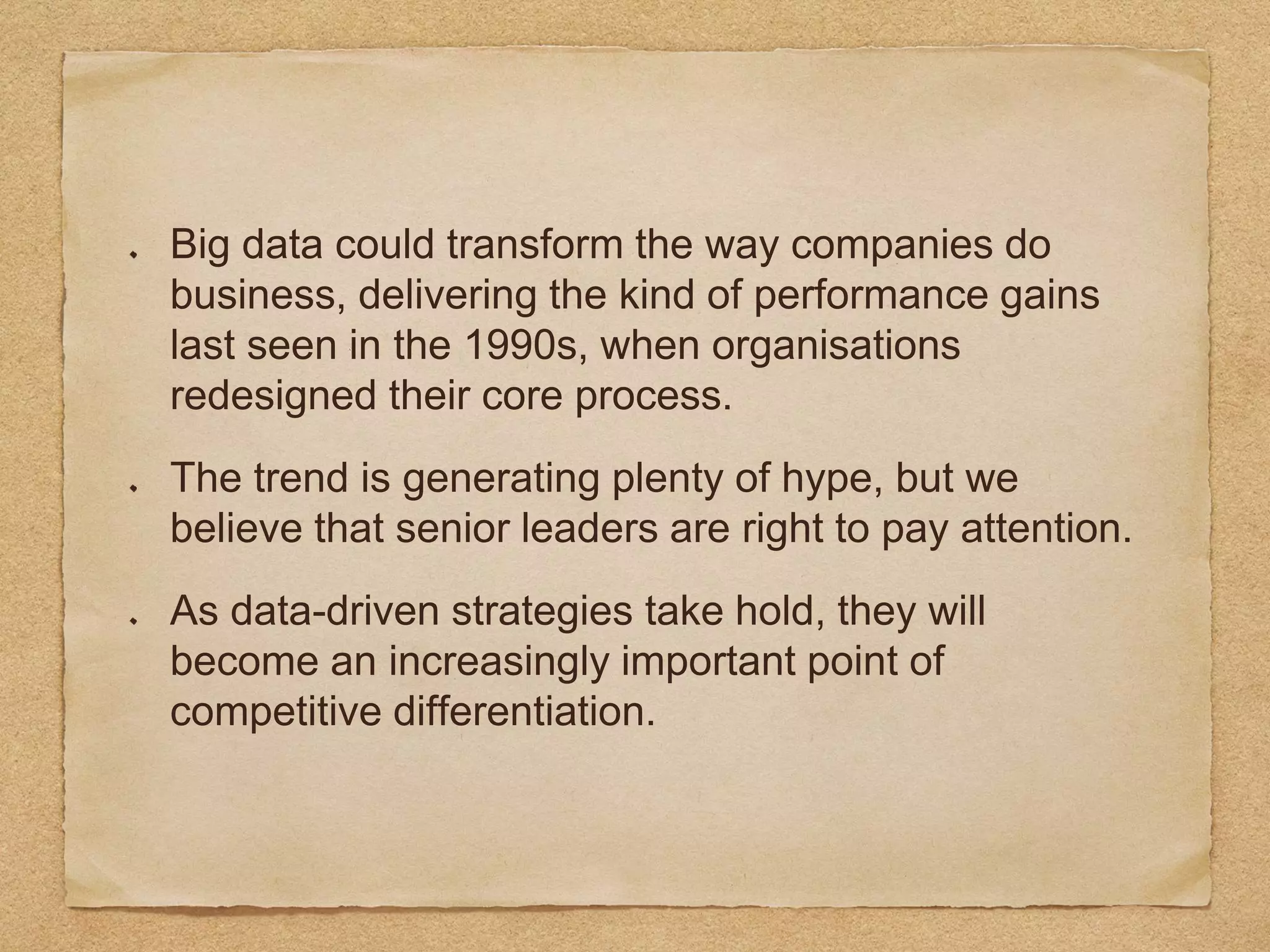 Big data could transform the way companies do
business, delivering the kind of performance gains
last seen in the 1990s, when organisations
redesigned their core process.
The trend is generating plenty of hype, but we
believe that senior leaders are right to pay attention.
As data-driven strategies take hold, they will
become an increasingly important point of
competitive differentiation.
 