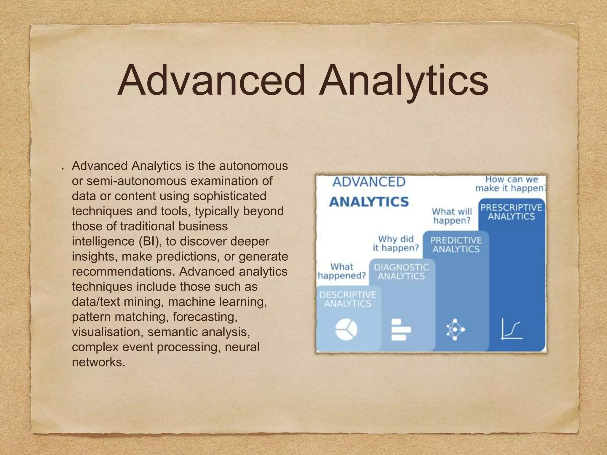 Advanced Analytics
Advanced Analytics is the autonomous
or semi-autonomous examination of
data or content using sophisticated
techniques and tools, typically beyond
those of traditional business
intelligence (BI), to discover deeper
insights, make predictions, or generate
recommendations. Advanced analytics
techniques include those such as
data/text mining, machine learning,
pattern matching, forecasting,
visualisation, semantic analysis,
complex event processing, neural
networks.
 