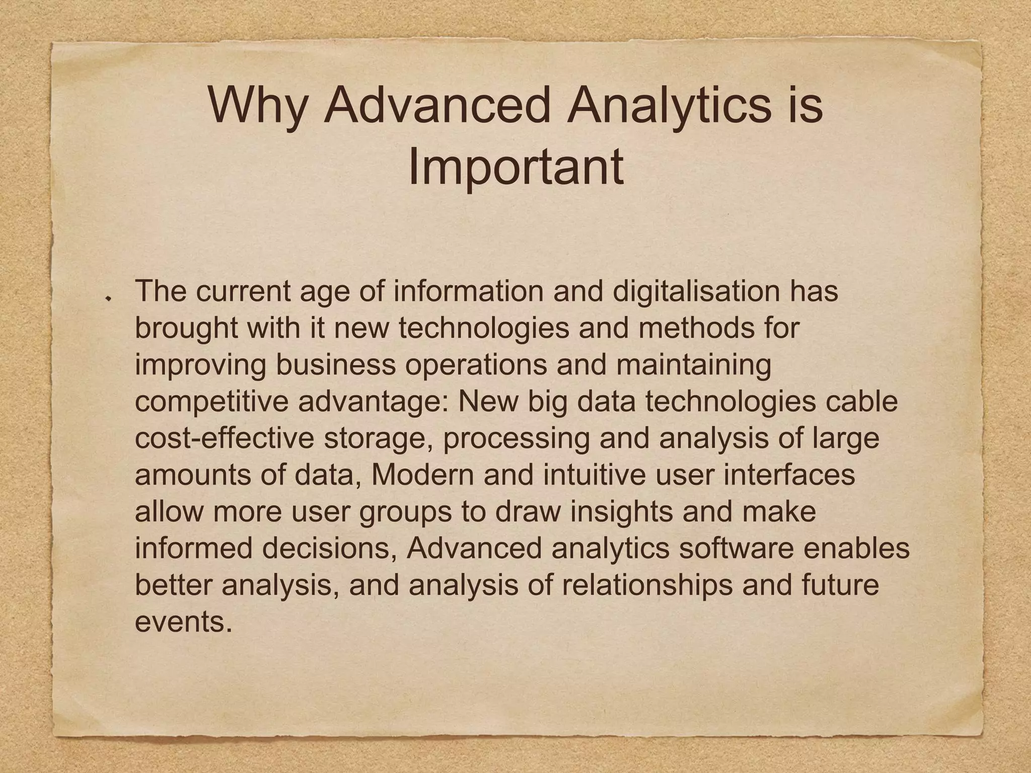 Why Advanced Analytics is
Important
The current age of information and digitalisation has
brought with it new technologies and methods for
improving business operations and maintaining
competitive advantage: New big data technologies cable
cost-effective storage, processing and analysis of large
amounts of data, Modern and intuitive user interfaces
allow more user groups to draw insights and make
informed decisions, Advanced analytics software enables
better analysis, and analysis of relationships and future
events.
 