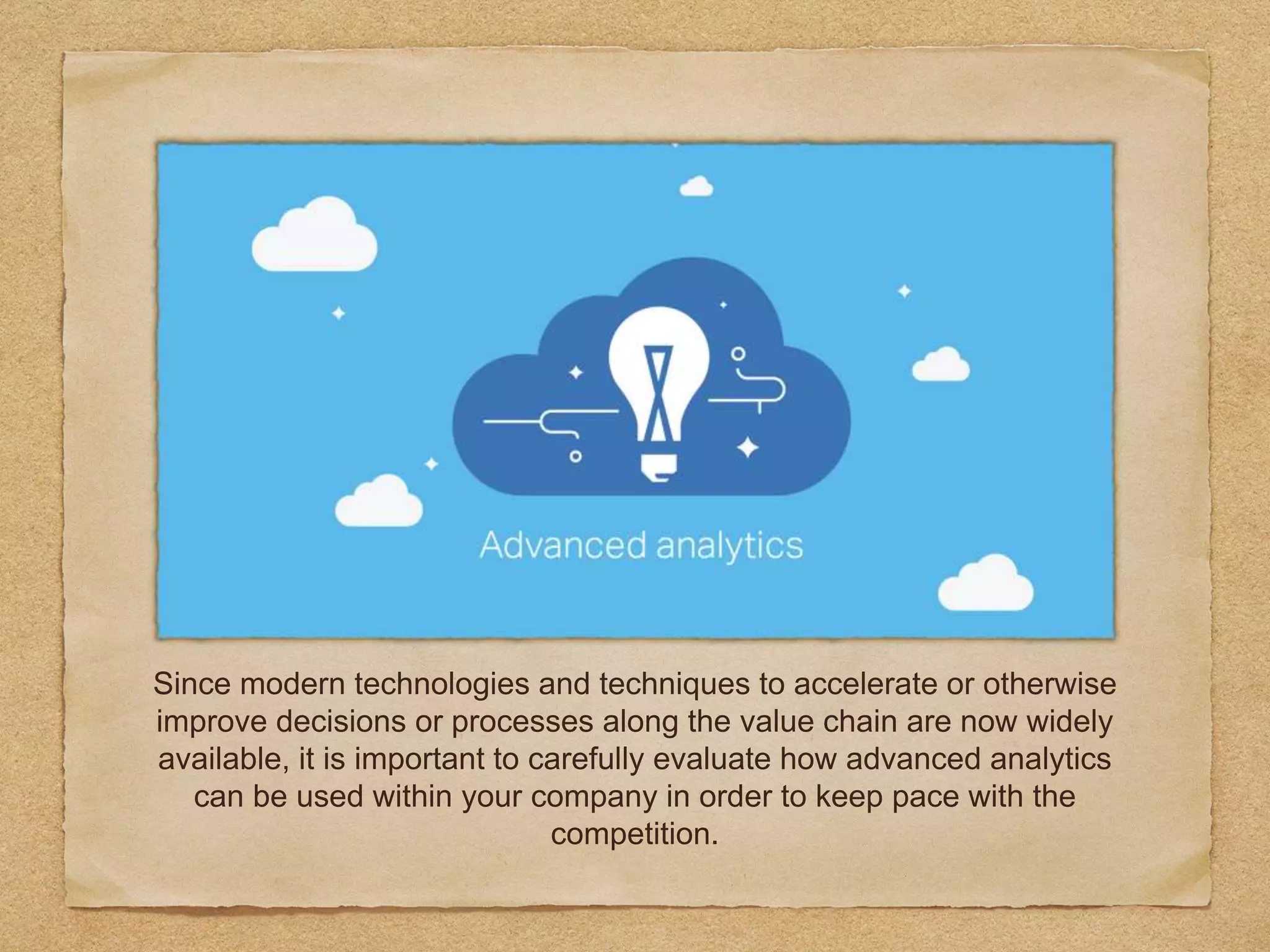 Since modern technologies and techniques to accelerate or otherwise
improve decisions or processes along the value chain are now widely
available, it is important to carefully evaluate how advanced analytics
can be used within your company in order to keep pace with the
competition.
 