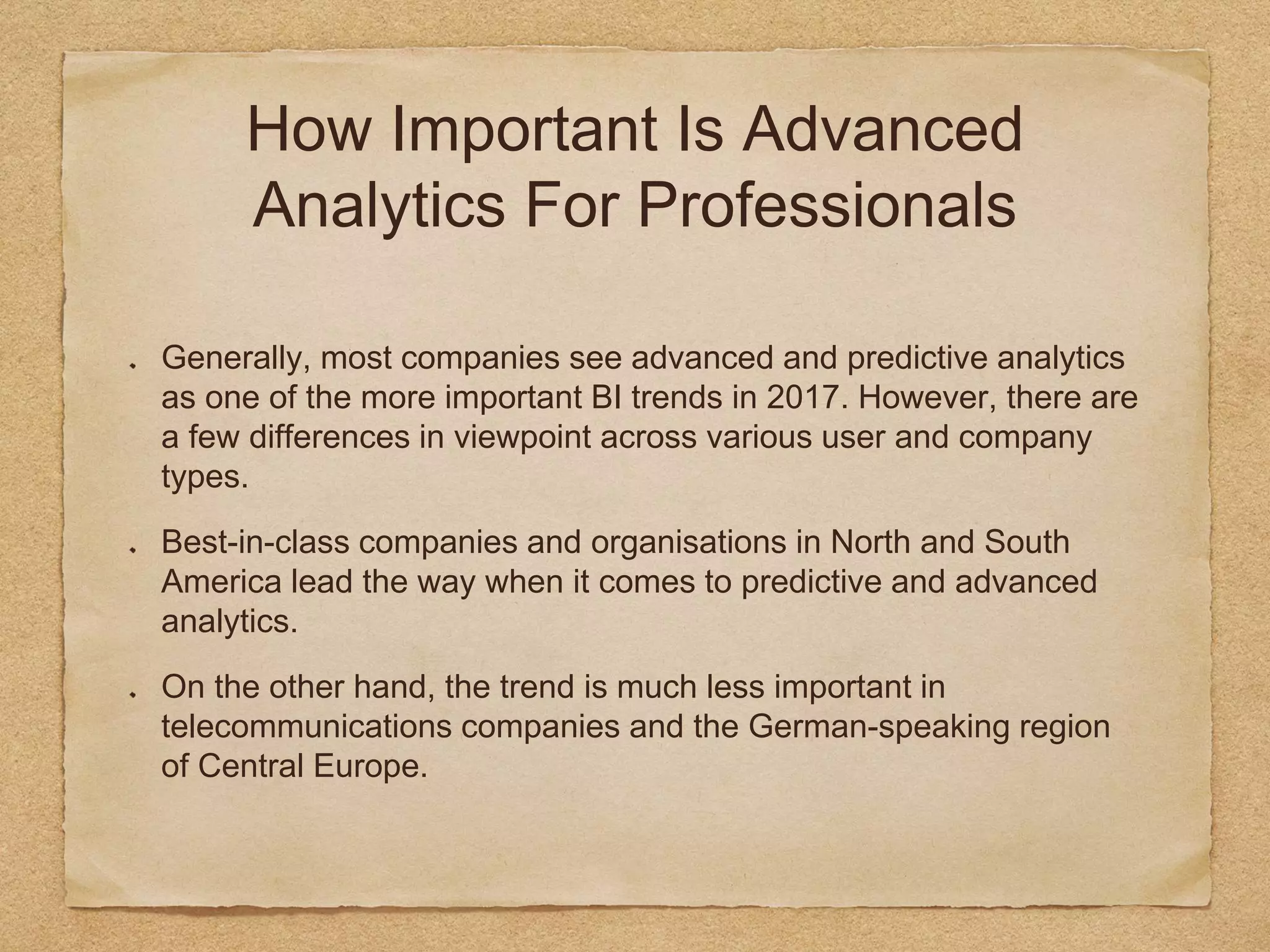 How Important Is Advanced
Analytics For Professionals
Generally, most companies see advanced and predictive analytics
as one of the more important BI trends in 2017. However, there are
a few differences in viewpoint across various user and company
types.
Best-in-class companies and organisations in North and South
America lead the way when it comes to predictive and advanced
analytics.
On the other hand, the trend is much less important in
telecommunications companies and the German-speaking region
of Central Europe.
 