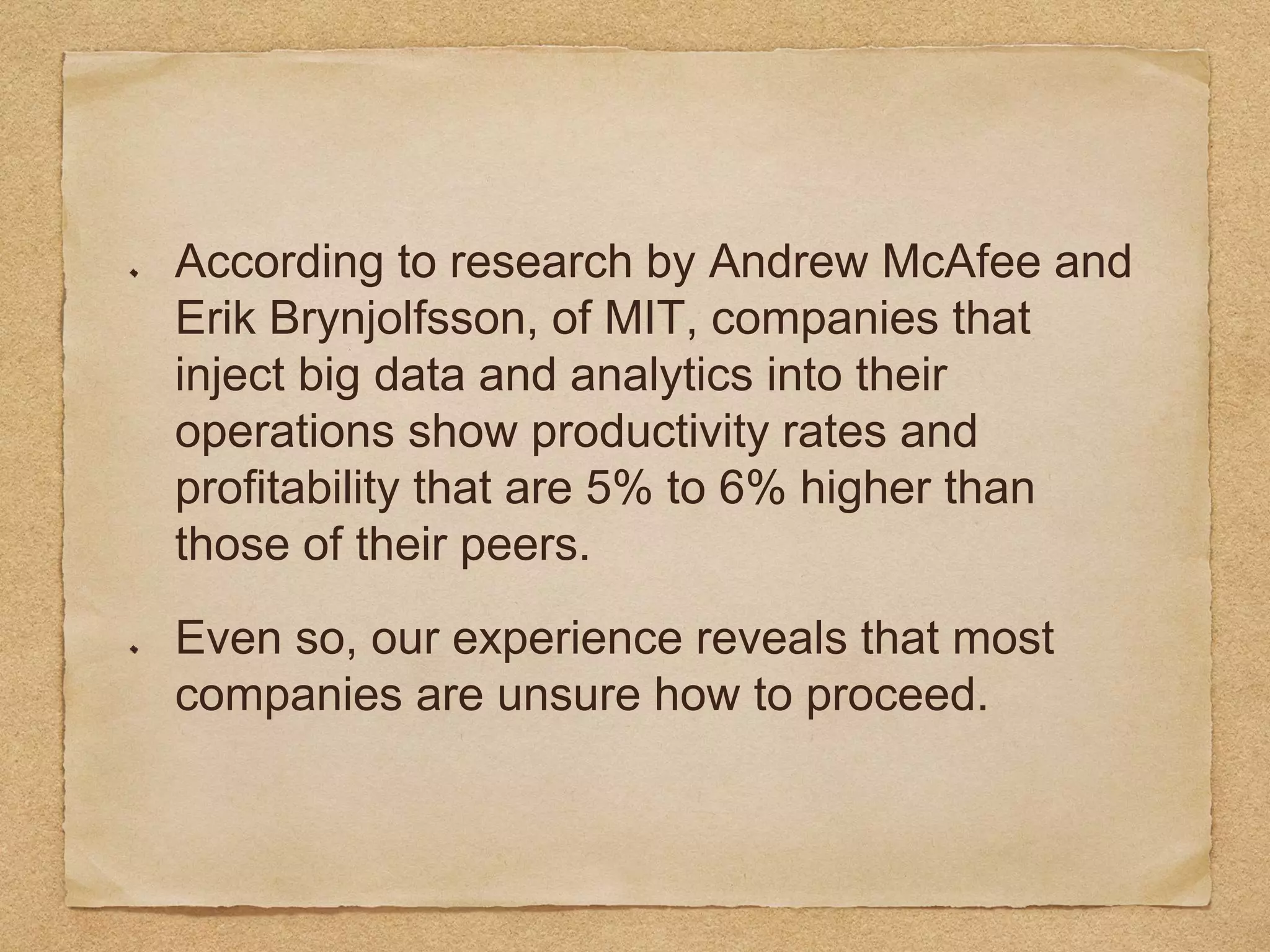 According to research by Andrew McAfee and
Erik Brynjolfsson, of MIT, companies that
inject big data and analytics into their
operations show productivity rates and
profitability that are 5% to 6% higher than
those of their peers.
Even so, our experience reveals that most
companies are unsure how to proceed.
 