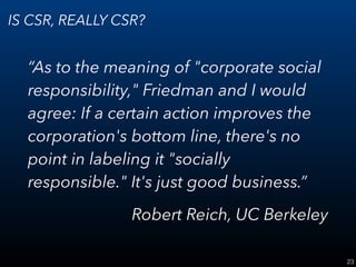 23
IS CSR, REALLY CSR?
“As to the meaning of "corporate social
responsibility," Friedman and I would
agree: If a certain action improves the
corporation's bottom line, there's no
point in labeling it "socially
responsible." It's just good business.”
Robert Reich, UC Berkeley
 