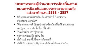 21
 สั่งข้าราชการ พนักงานท้องถิ่น เจ้าหน้าที่ เจ้าพนักงาน
อาสาสมัคร บุคคลใดๆ
 ใช้อาคาร สถานที่ วัสดุอุปกรณ์ เครื่องมือเครื่องใช้ ยานพาหนะ
ของรัฐและเอกชนในพื้นที่เท่าที่จาเป็น
 ใช้เครื่องมือสื่อสารทุกระบบ
 ขอความช่วยเหลือ อปท. อื่น
 สั่งห้ามเข้าออกพื้นที่ อาคาร/สถานที่
 จัดให้มีการสงเคราะห์ผู้ประสบภัยโดยทั่วถึงและรวดเร็ว
บทบาทของผู้อานวยการท้องถิ่นตาม
แผนการป้ องกันและบรรเทาสาธารณภัย
แห่งชาติ พ.ศ. 2553 - 2557
 