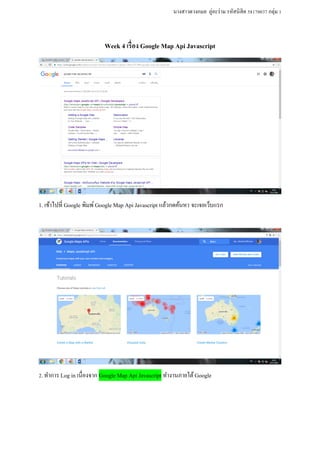 นางสาวดวงกมล ภู่อะร่าม รหัสนิสิต 58170037 กลุ่ม 1
Week 4 เรื่อง Google Map Api Javascript
1. เข้าไปที่ Google พิมพ์Google Map Api Javascript แล้วกดค้นหา จะเจอเว็บแรก
2.ทาการ Log in เนื่องจาก Google Map Api Javascript ทางานภายใต้Google
 