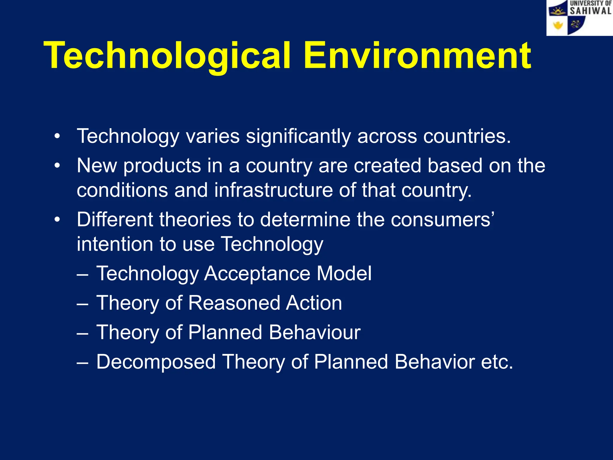 Technological Environment
• Technology varies significantly across countries.
• New products in a country are created based on the
conditions and infrastructure of that country.
• Different theories to determine the consumers’
intention to use Technology
– Technology Acceptance Model
– Theory of Reasoned Action
– Theory of Planned Behaviour
– Decomposed Theory of Planned Behavior etc.
 