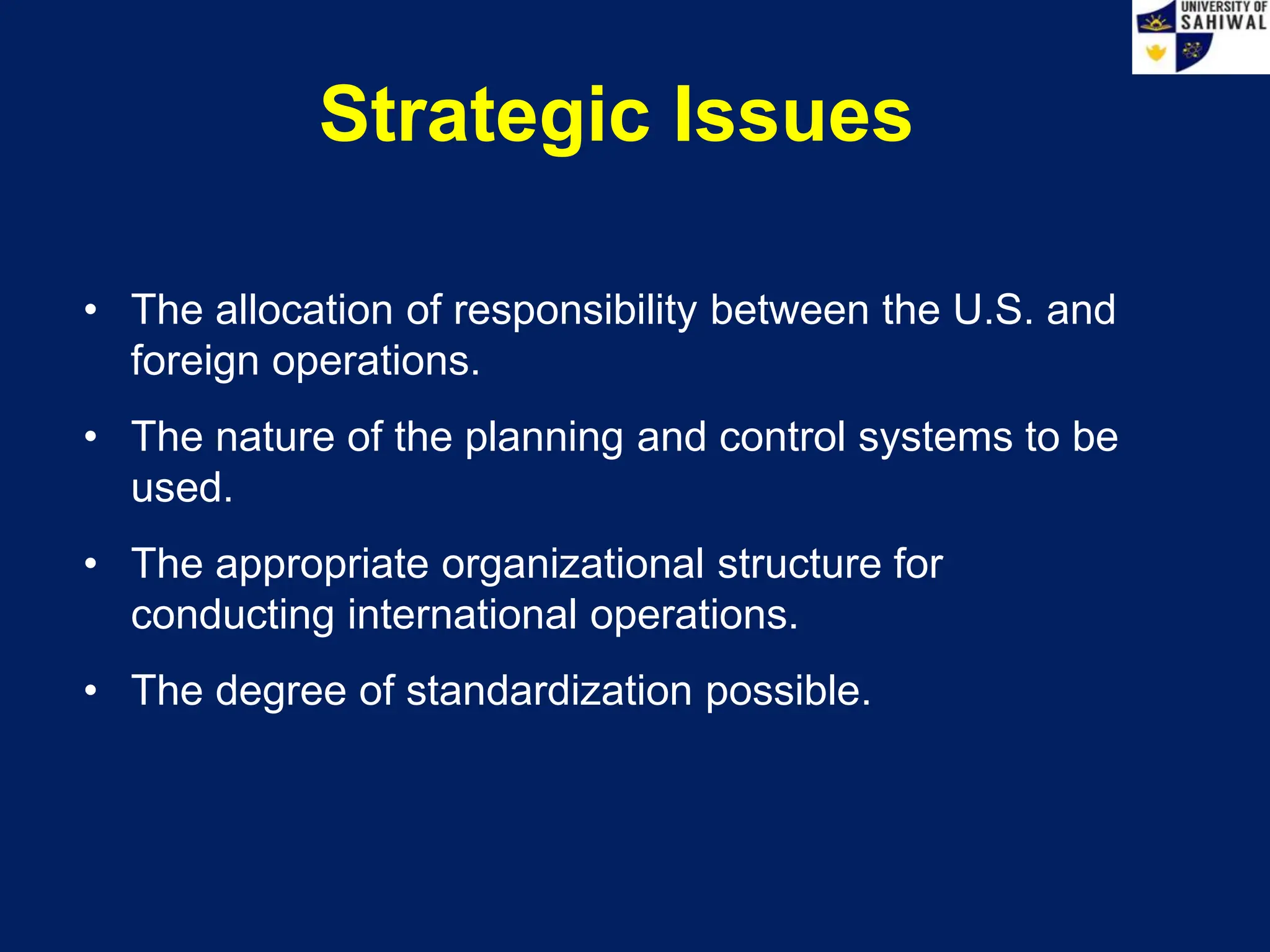Strategic Issues
• The allocation of responsibility between the U.S. and
foreign operations.
• The nature of the planning and control systems to be
used.
• The appropriate organizational structure for
conducting international operations.
• The degree of standardization possible.
 