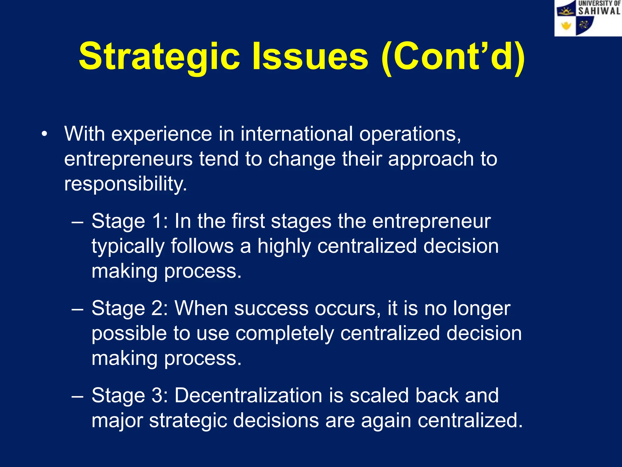 Strategic Issues (Cont’d)
• With experience in international operations,
entrepreneurs tend to change their approach to
responsibility.
– Stage 1: In the first stages the entrepreneur
typically follows a highly centralized decision
making process.
– Stage 2: When success occurs, it is no longer
possible to use completely centralized decision
making process.
– Stage 3: Decentralization is scaled back and
major strategic decisions are again centralized.
 